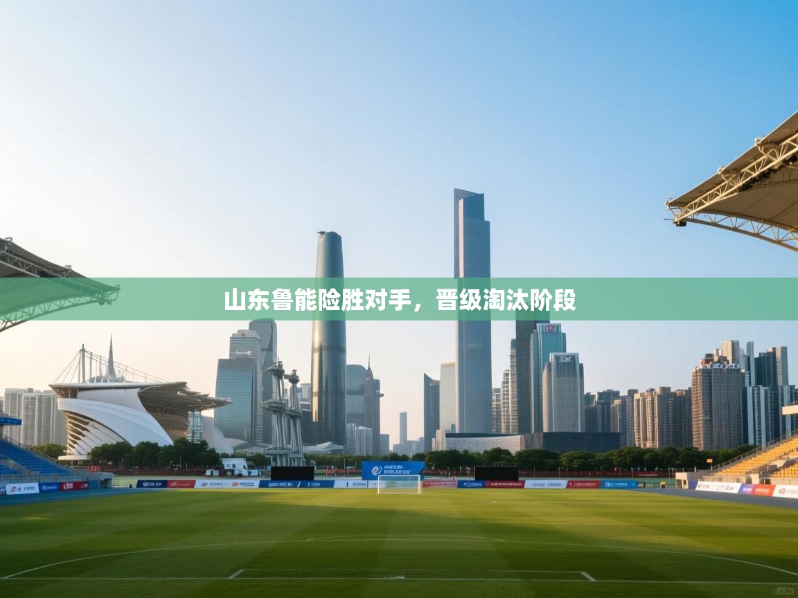 云开体育官网入口-山东鲁能险胜对手，晋级淘汰阶段  第3张